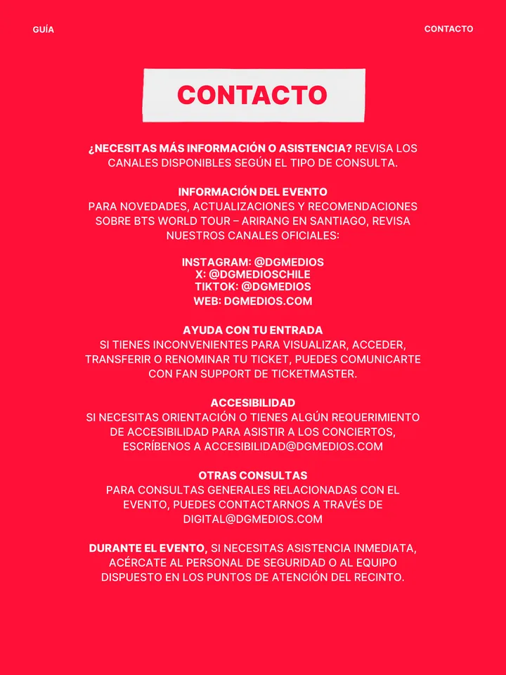 Guía oficial, página 36 de 38. CONTACTO ¿NECESITAS MÁS INFORMACIÓN O ASISTENCIA? REVISA LOS CANALES DISPONIBLES SEGÚN EL TIPO DE CONSULTA. INFORMACIÓN DEL EVENTO PARA NOVEDADES, ACTUALIZACIONES Y RECOMENDACIONES SOBRE BTS WORLD TOUR – ARIRANG EN SANTIAGO, REVISA NUESTROS CANALES OFICIALES: INSTAGRAM: @DGMEDIOS X: @DGMEDIOSCHILE T