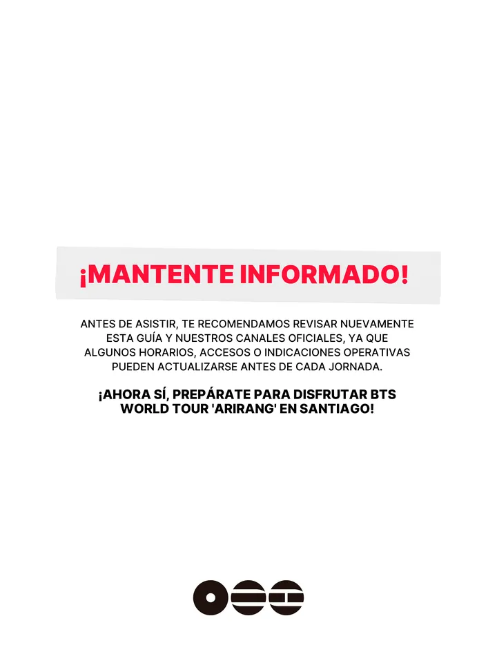 Guía oficial, página 37 de 38. ¡MANTENTE INFORMADO! ANTES DE ASISTIR, TE RECOMENDAMOS REVISAR NUEVAMENTE ESTA GUÍA Y NUESTROS CANALES OFICIALES, YA QUE ALGUNOS HORARIOS, ACCESOS O INDICACIONES OPERATIVAS PUEDEN ACTUALIZARSE ANTES DE CADA JORNADA. ¡AHORA SÍ, PREPÁRATE PARA DISFRUTAR BTS WORLD TOUR 'ARIRANG' EN SANTIAGO!